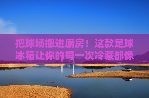 把球场搬进厨房！这款足球冰箱让你的每一次冷藏都像踢进绝杀球