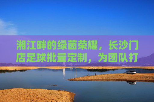 湘江畔的绿茵荣耀，长沙门店足球批量定制，为团队打造专属战袍