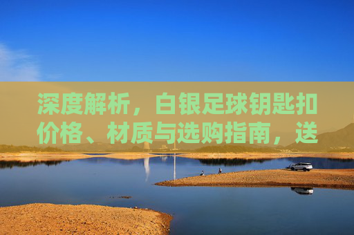 深度解析，白银足球钥匙扣价格、材质与选购指南，送礼不再踩雷