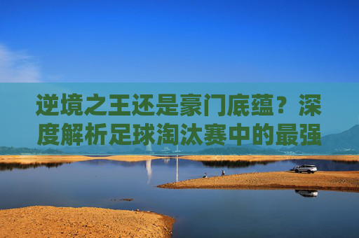 逆境之王还是豪门底蕴?深度解析足球淘汰赛中的最强国家