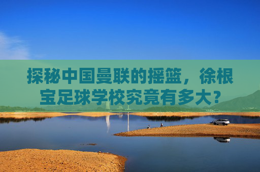 探秘中国曼联的摇篮，徐根宝足球学校究竟有多大？