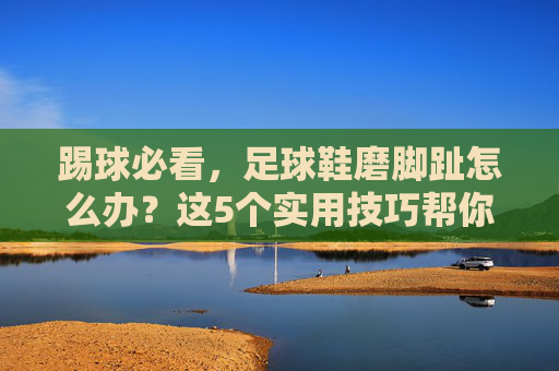 踢球必看，足球鞋磨脚趾怎么办？这5个实用技巧帮你快速灭火