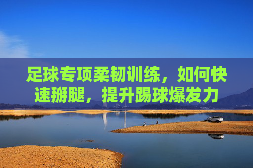 足球专项柔韧训练，如何快速掰腿，提升踢球爆发力