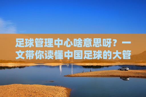 足球管理中心啥意思呀？一文带你读懂中国足球的大管家