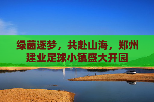 绿茵逐梦，共赴山海，郑州建业足球小镇盛大开园