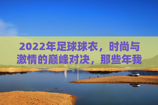 2022年足球球衣，时尚与激情的巅峰对决，那些年我们追逐的顶级设计
