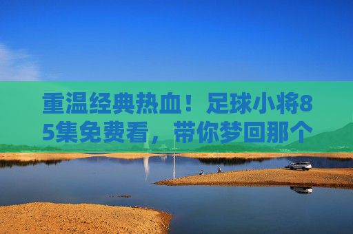 重温经典热血!足球小将85集免费看,带你梦回那个夏天