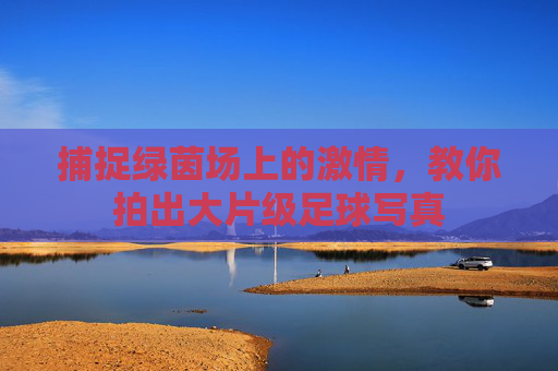 捕捉绿茵场上的激情，教你拍出大片级足球写真