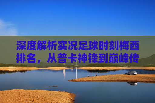 深度解析实况足球时刻梅西排名，从普卡神锋到巅峰传奇，谁才是你的本命？