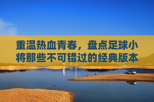 重温热血青春，盘点足球小将那些不可错过的经典版本