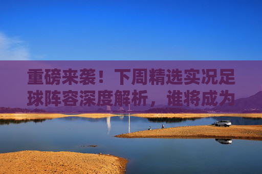 重磅来袭！下周精选实况足球阵容深度解析，谁将成为版本之子？