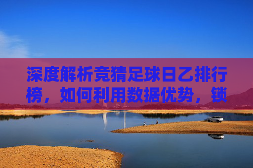 深度解析竞猜足球日乙排行榜，如何利用数据优势，锁定胜局？
