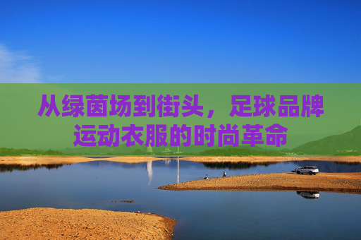 从绿茵场到街头，足球品牌运动衣服的时尚革命