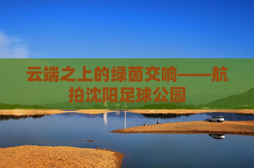 云端之上的绿茵交响——航拍沈阳足球公园