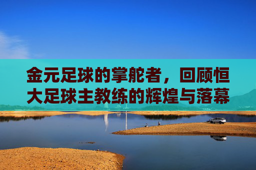 金元足球的掌舵者，回顾恒大足球主教练的辉煌与落幕