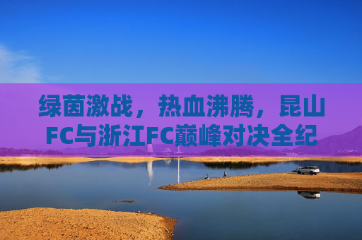 绿茵激战，热血沸腾，昆山FC与浙江FC巅峰对决全纪实