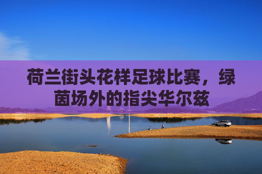 荷兰街头花样足球比赛，绿茵场外的指尖华尔兹