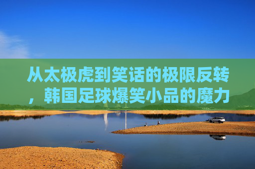 从太极虎到笑话的极限反转,韩国足球爆笑小品的魔力