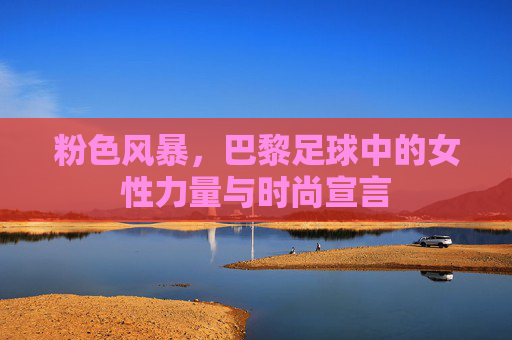 粉色风暴，巴黎足球中的女性力量与时尚宣言