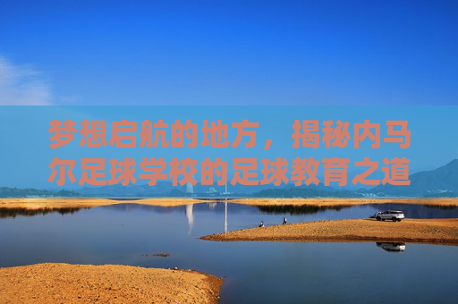 梦想启航的地方,揭秘内马尔足球学校的足球教育之道