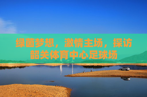 绿茵梦想，激情主场，探访韶关体育中心足球场
