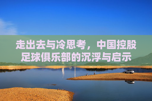 走出去与冷思考,中国控股足球俱乐部的沉浮与启示