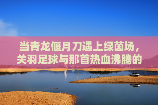 当青龙偃月刀遇上绿茵场，关羽足球与那首热血沸腾的队歌