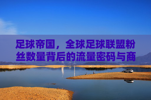 足球帝国，全球足球联盟粉丝数量背后的流量密码与商业逻辑