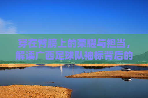 穿在臂膀上的荣耀与担当,解读广西足球队袖标背后的深刻含义