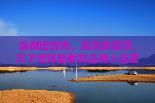 告别旧时光，迎来新篇章，天下足球最新女主持人王皓，以专业致敬经典