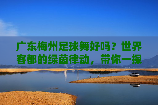 广东梅州足球舞好吗？世界客都的绿茵律动，带你一探究竟