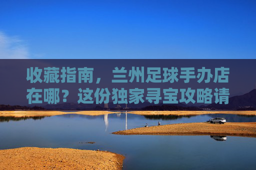 收藏指南，兰州足球手办店在哪？这份独家寻宝攻略请收好