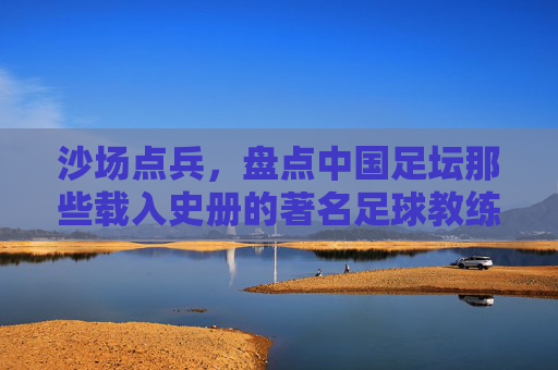 沙场点兵，盘点中国足坛那些载入史册的著名足球教练