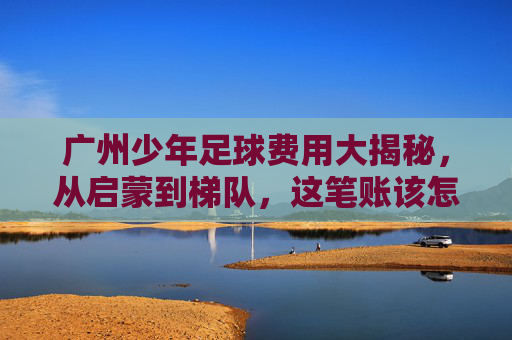 广州少年足球费用大揭秘，从启蒙到梯队，这笔账该怎么算？