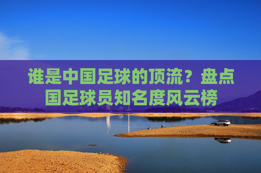 谁是中国足球的顶流？盘点国足球员知名度风云榜