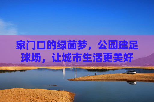 家门口的绿茵梦，公园建足球场，让城市生活更美好