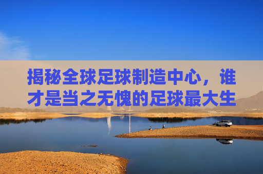 揭秘全球足球制造中心，谁才是当之无愧的足球最大生产国？