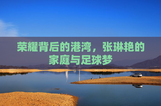 荣耀背后的港湾,张琳艳的家庭与足球梦