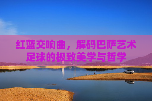 红蓝交响曲，解码巴萨艺术足球的极致美学与哲学