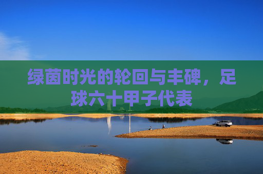 绿茵时光的轮回与丰碑，足球六十甲子代表