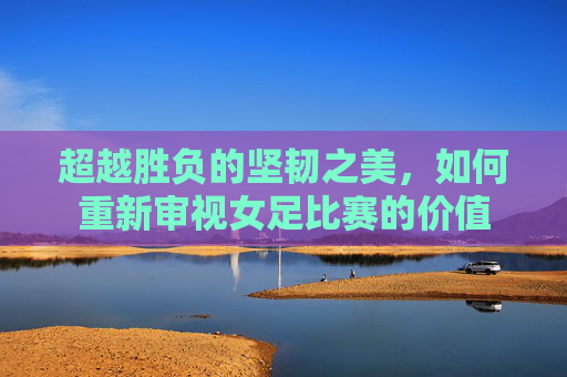 超越胜负的坚韧之美，如何重新审视女足比赛的价值