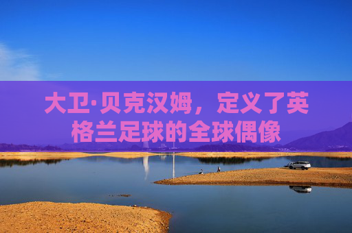 大卫·贝克汉姆，定义了英格兰足球的全球偶像