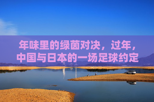 年味里的绿茵对决，过年，中国与日本的一场足球约定