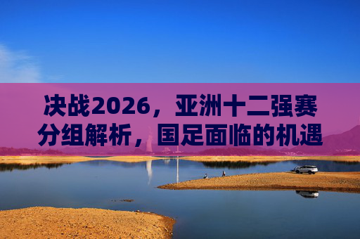 决战2026，亚洲十二强赛分组解析，国足面临的机遇与挑战