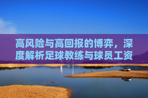 高风险与高回报的博弈，深度解析足球教练与球员工资的巨大鸿沟