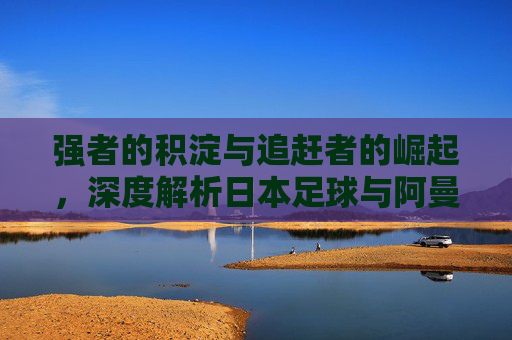 强者的积淀与追赶者的崛起，深度解析日本足球与阿曼足球的博弈