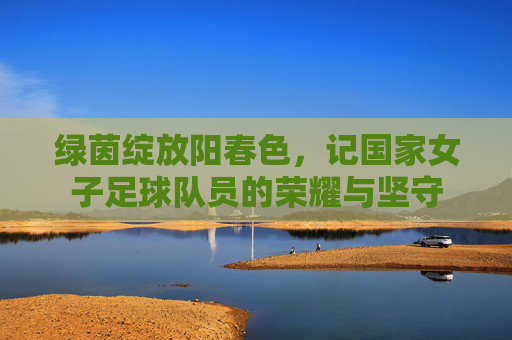 绿茵绽放阳春色，记国家女子足球队员的荣耀与坚守