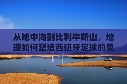 从地中海到比利牛斯山，地理如何塑造西班牙足球的灵魂