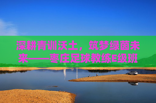 深耕青训沃土,筑梦绿茵未来——枣庄足球教练E级班正式开启