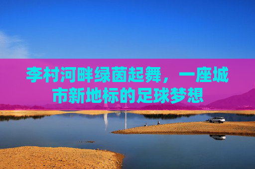 李村河畔绿茵起舞，一座城市新地标的足球梦想